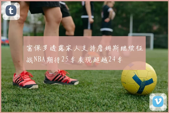 富保罗透露家人支持詹姆斯继续征战NBA期待25季表现超越24季