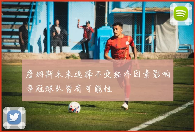 詹姆斯未来选择不受经济因素影响争冠球队皆有可能性