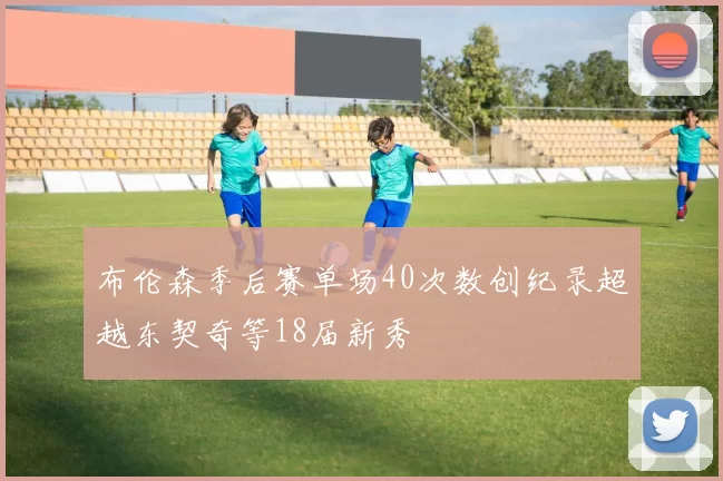 布伦森季后赛单场40次数创纪录超越东契奇等18届新秀