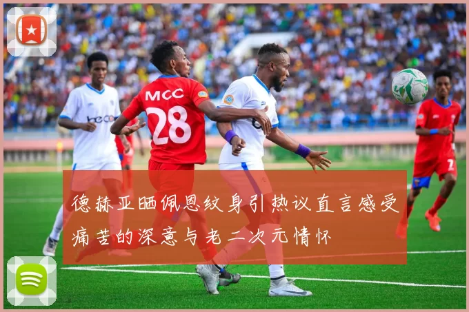 德赫亚晒佩恩纹身引热议直言感受痛苦的深意与老二次元情怀