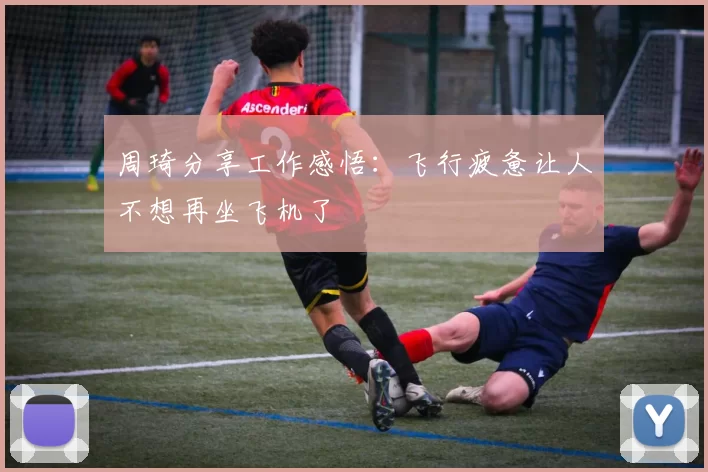 周琦分享工作感悟：飞行疲惫让人不想再坐飞机了