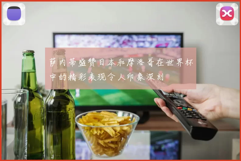 萨内蒂盛赞日本和摩洛哥在世界杯中的精彩表现令人印象深刻