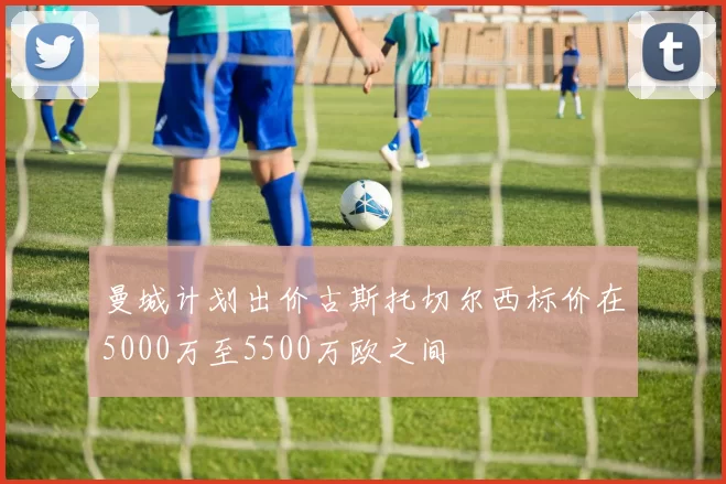 曼城计划出价古斯托切尔西标价在5000万至5500万欧之间
