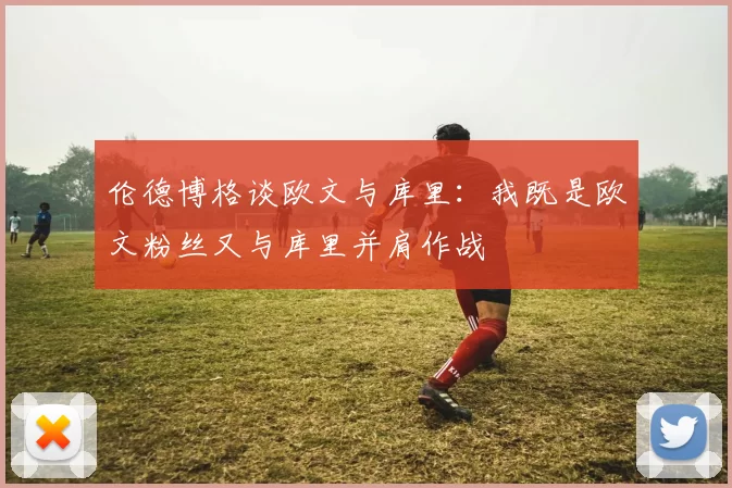 伦德博格谈欧文与库里：我既是欧文粉丝又与库里并肩作战