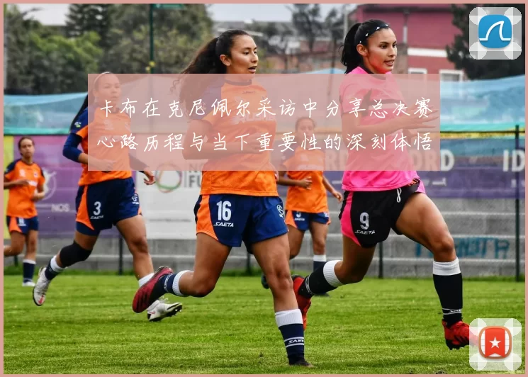 卡布在克尼佩尔采访中分享总决赛心路历程与当下重要性的深刻体悟